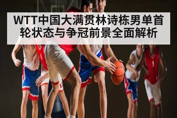 WTT中国大满贯林诗栋男单首轮状态与争冠前景全面解析