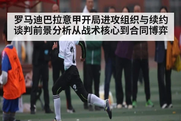 罗马迪巴拉意甲开局进攻组织与续约谈判前景分析从战术核心到合同博弈