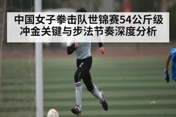 中国女子拳击队世锦赛54公斤级冲金关键与步法节奏深度分析