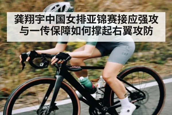 龚翔宇中国女排亚锦赛接应强攻与一传保障如何撑起右翼攻防