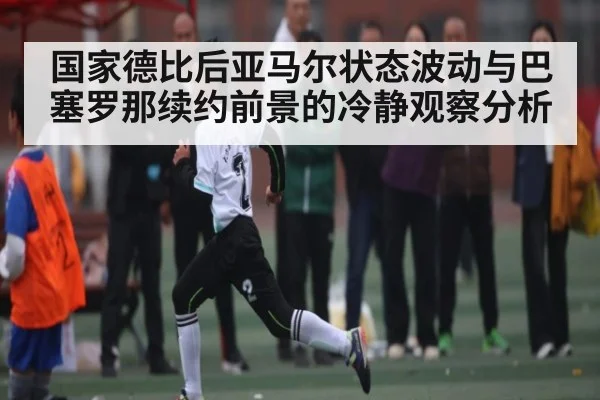 国家德比后亚马尔状态波动与巴塞罗那续约前景的冷静观察分析